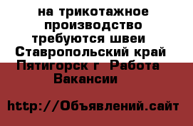 на трикотажное производство требуются швеи - Ставропольский край, Пятигорск г. Работа » Вакансии   